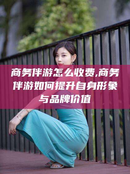 屯昌商务伴游怎么收费,商务伴游如何提升自身形象与品牌价值