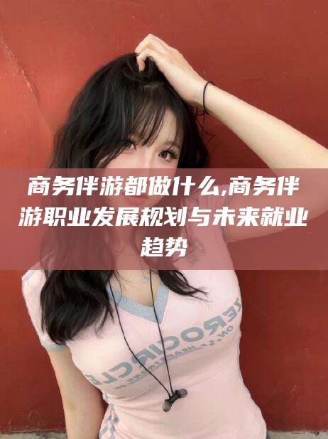 屯昌商务伴游都做什么,商务伴游职业发展规划与未来就业趋势