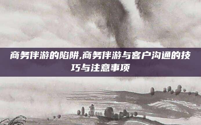 屯昌商务伴游的陷阱,商务伴游与客户沟通的技巧与注意事项