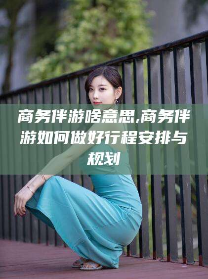 屯昌商务伴游啥意思,商务伴游如何做好行程安排与规划
