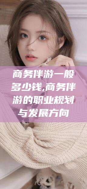 屯昌商务伴游一般多少钱,商务伴游的职业规划与发展方向