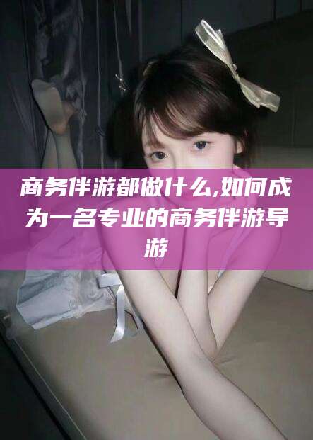 屯昌商务伴游都做什么,如何成为一名专业的商务伴游导游