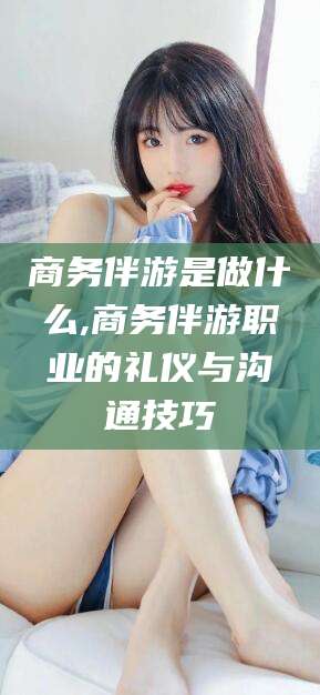 屯昌商务伴游是做什么,商务伴游职业的礼仪与沟通技巧