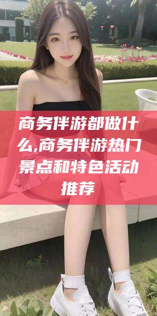 屯昌商务伴游都做什么,商务伴游热门景点和特色活动推荐