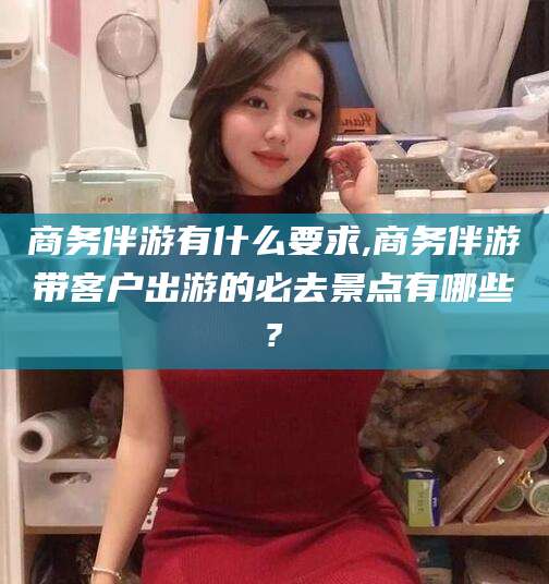 屯昌商务伴游有什么要求,商务伴游带客户出游的必去景点有哪些?