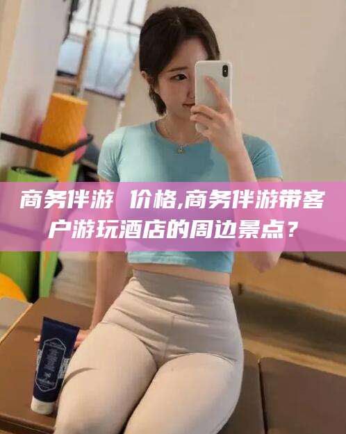 屯昌商务伴游 价格,商务伴游带客户游玩酒店的周边景点？