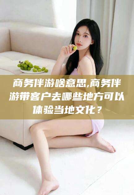 屯昌商务伴游啥意思,商务伴游带客户去哪些地方可以体验当地文化？