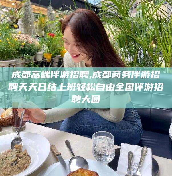 屯昌成都高端伴游招聘,成都商务伴游招聘天天日结上班轻松自由全国伴游招聘大圈