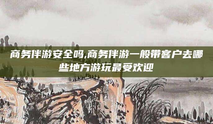 屯昌商务伴游安全吗,商务伴游一般带客户去哪些地方游玩最受欢迎