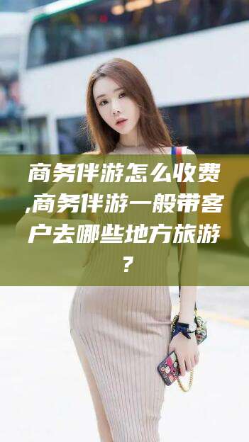 屯昌商务伴游怎么收费,商务伴游一般带客户去哪些地方旅游？
