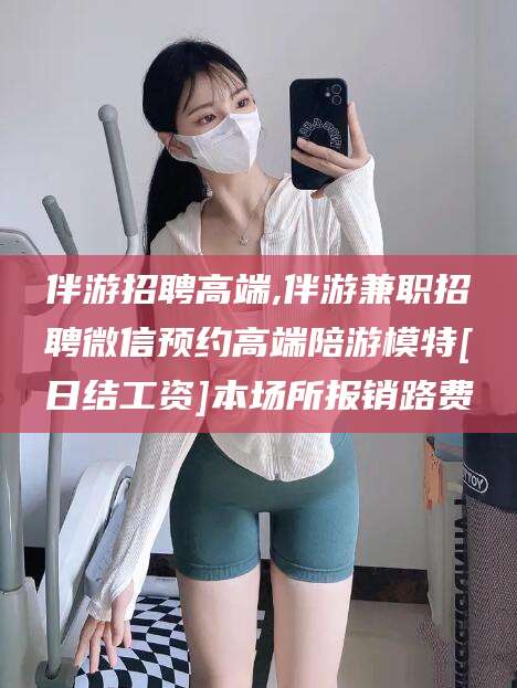 屯昌伴游招聘高端,伴游兼职招聘微信预约高端陪游模特[日结工资]本场所报销路费
