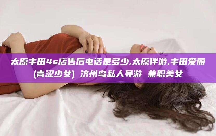 屯昌太原丰田4s店售后电话是多少,太原伴游,丰田爱丽(青涩少女) 济州岛私人导游 兼职美女