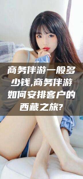 屯昌商务伴游一般多少钱,商务伴游如何安排客户的西藏之旅?