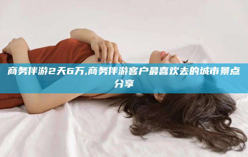 屯昌商务伴游2天6万,商务伴游客户最喜欢去的城市景点分享