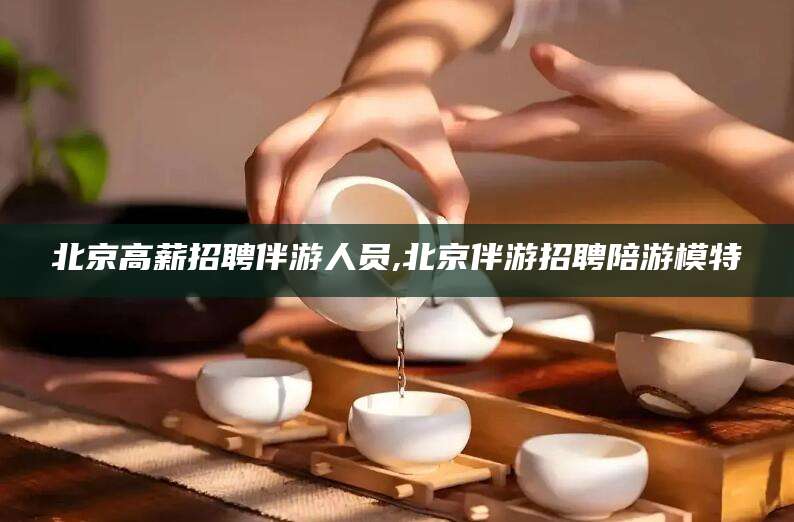 屯昌北京高薪招聘伴游人员,北京伴游招聘陪游模特