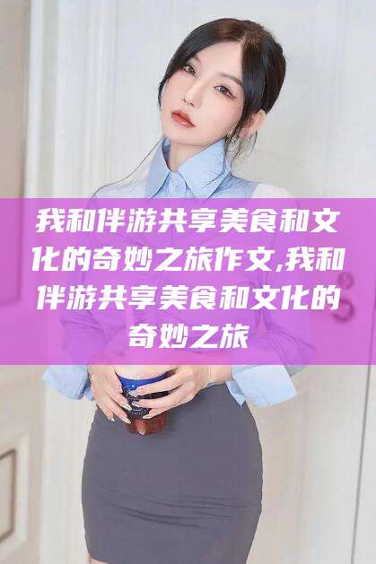 屯昌我和伴游共享美食和文化的奇妙之旅作文,我和伴游共享美食和文化的奇妙之旅