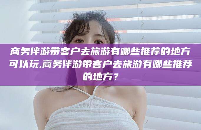 屯昌商务伴游带客户去旅游有哪些推荐的地方可以玩,商务伴游带客户去旅游有哪些推荐的地方？