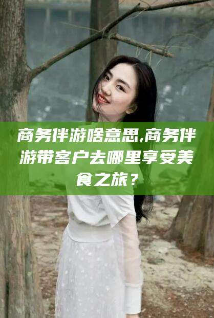 屯昌商务伴游啥意思,商务伴游带客户去哪里享受美食之旅？