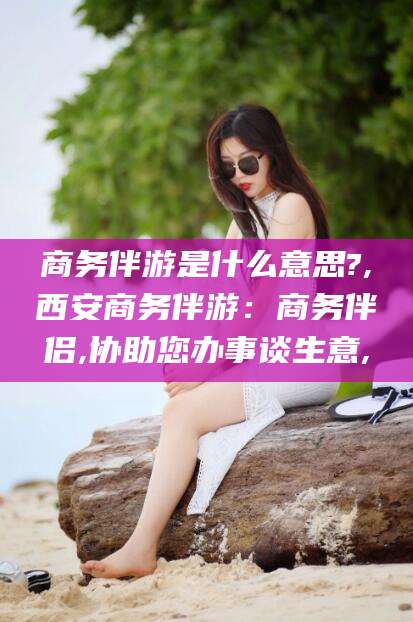 屯昌商务伴游是什么意思?,西安商务伴游：商务伴侣,协助您办事谈生意,