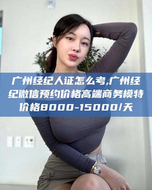 屯昌广州经纪人证怎么考,广州经纪微信预约价格高端商务模特价格8000-15000/天
