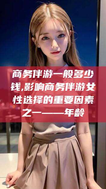 屯昌商务伴游一般多少钱,影响商务伴游女性选择的重要因素之一——年龄