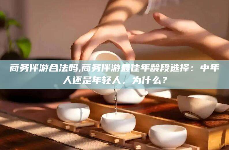 屯昌商务伴游合法吗,商务伴游最佳年龄段选择：中年人还是年轻人，为什么？