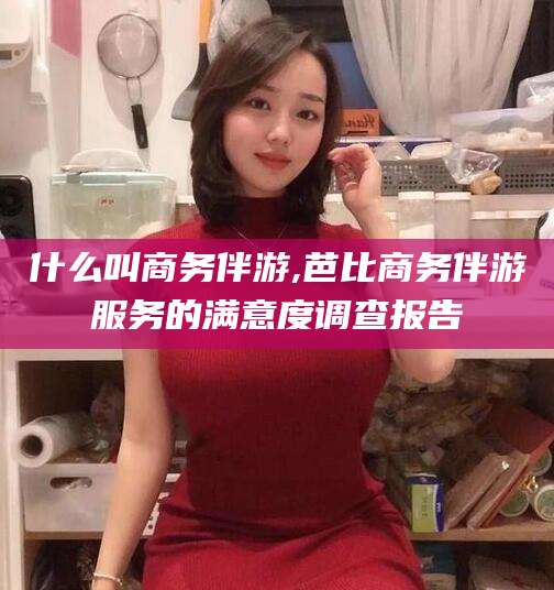 屯昌什么叫商务伴游,芭比商务伴游服务的满意度调查报告