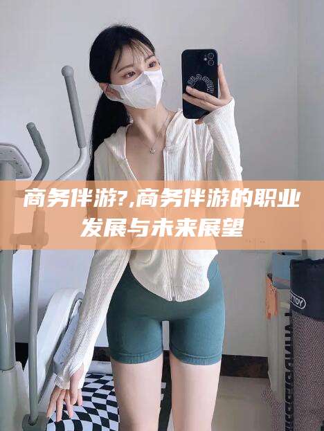 屯昌商务伴游?,商务伴游的职业发展与未来展望