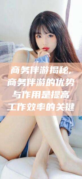 屯昌商务伴游揭秘,商务伴游的优势与作用是提高工作效率的关键